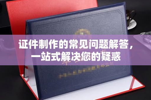 深泽证件制作的常见问题解答，一站式解决您的疑惑