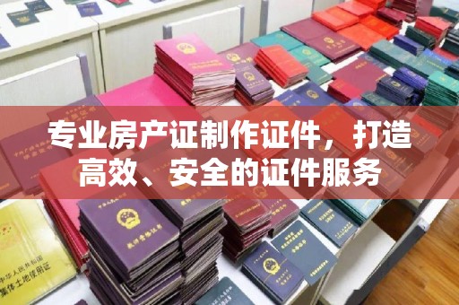 深泽专业房产证制作证件，打造高效、安全的证件服务